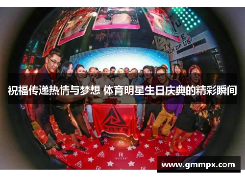 祝福传递热情与梦想 体育明星生日庆典的精彩瞬间