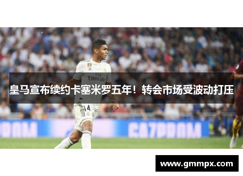 皇马宣布续约卡塞米罗五年！转会市场受波动打压