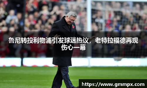 鲁尼转投利物浦引发球迷热议，老特拉福德再现伤心一幕